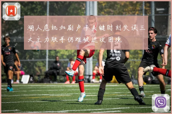 湖人危机加剧卢卡关键时刻失误三大主力联手仍难破进攻困境
