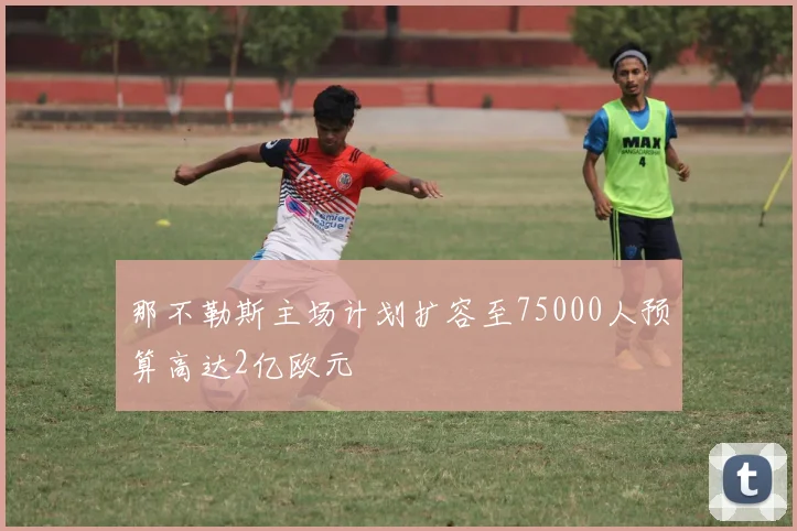 那不勒斯主场计划扩容至75000人预算高达2亿欧元
