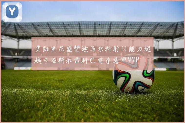 贾凯里尼盛赞迪马尔科射门能力超越卡洛斯和雷科巴将夺意甲MVP