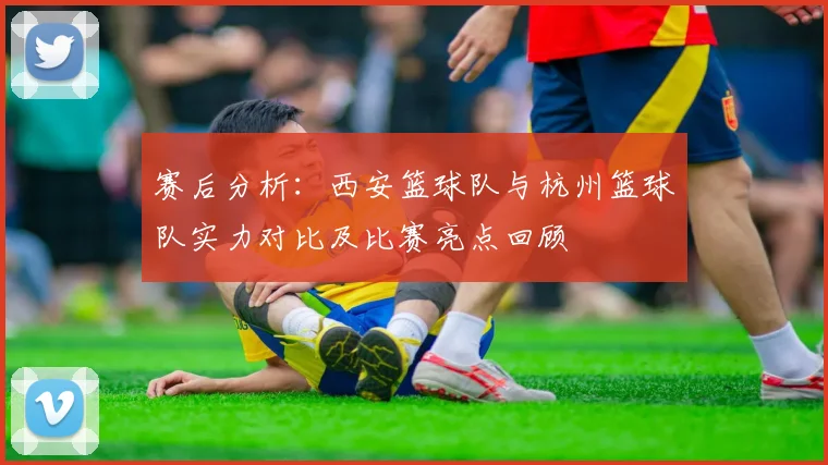 赛后分析：西安篮球队与杭州篮球队实力对比及比赛亮点回顾