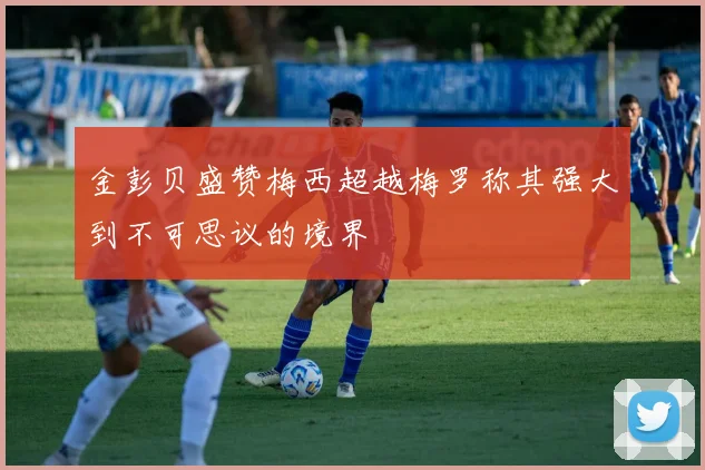 金彭贝盛赞梅西超越梅罗称其强大到不可思议的境界