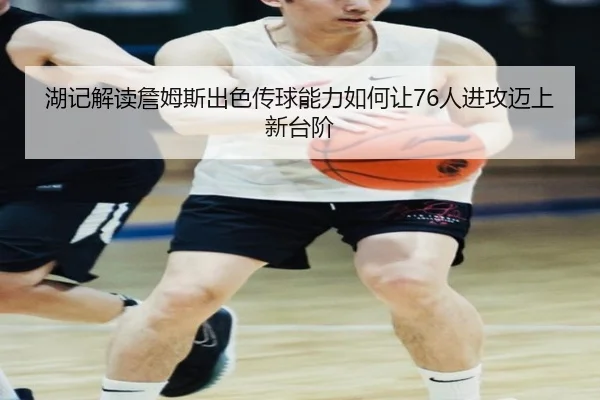 湖记解读詹姆斯出色传球能力如何让76人进攻迈上新台阶