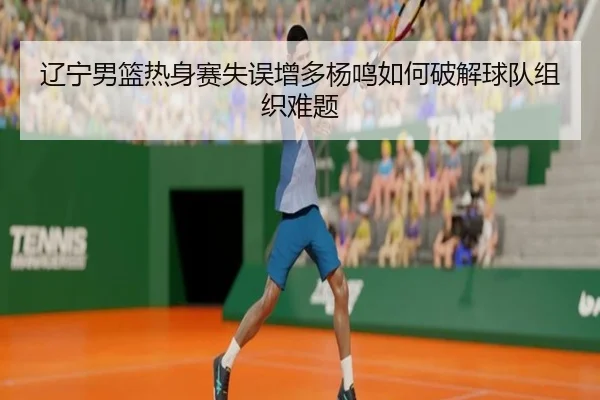 辽宁男篮热身赛失误增多杨鸣如何破解球队组织难题