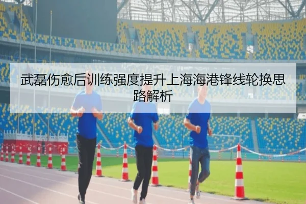 武磊伤愈后训练强度提升上海海港锋线轮换思路解析