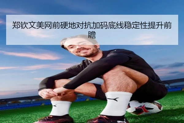 郑钦文美网前硬地对抗加码底线稳定性提升前瞻