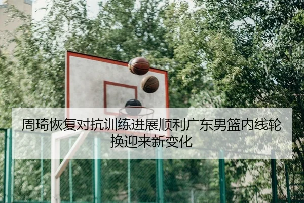 周琦恢复对抗训练进展顺利广东男篮内线轮换迎来新变化