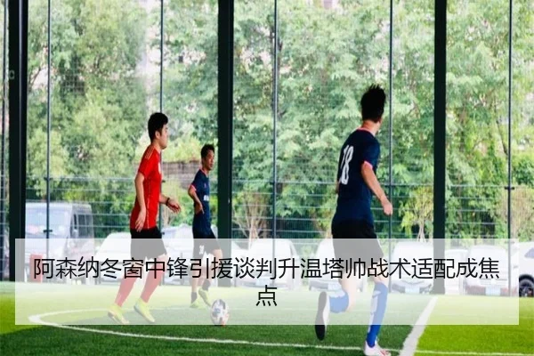 阿森纳冬窗中锋引援谈判升温塔帅战术适配成焦点